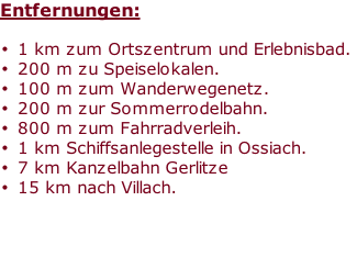 Entfernungen:

1 km zum Ortszentrum und Erlebnisbad.
200 m zu Speiselokalen.
100 m zum Wanderwegenetz.
200 m zur Sommerrodelbahn.
800 m zum Fahrradverleih.
1 km Schiffsanlegestelle in Ossiach.
7 km Kanzelbahn Gerlitze
15 km nach Villach.



